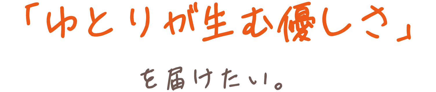 「ゆとりが生む優しさ」を届けたい。